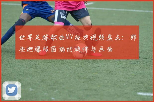 世界足球歌曲MV经典视频盘点:那些燃爆绿茵场的旋律与画面