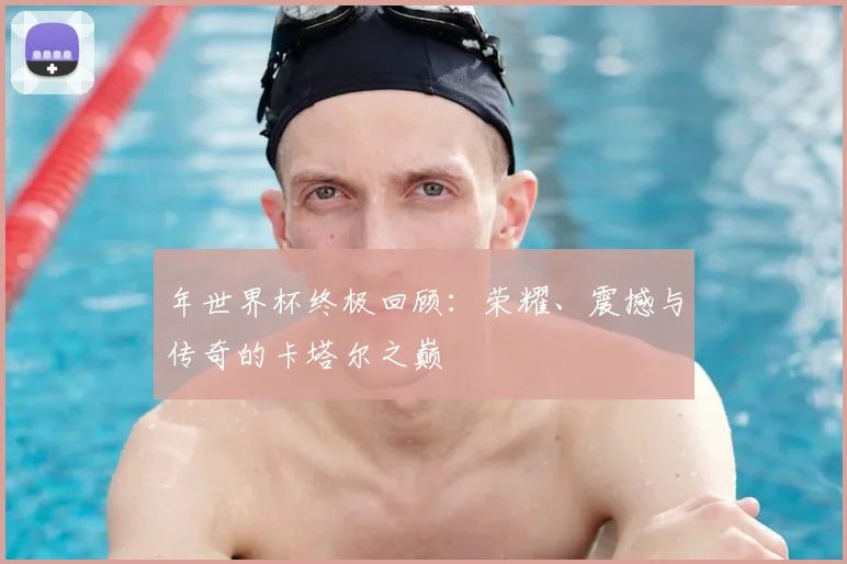 年世界杯终极回顾:荣耀、震撼与传奇的卡塔尔之巅