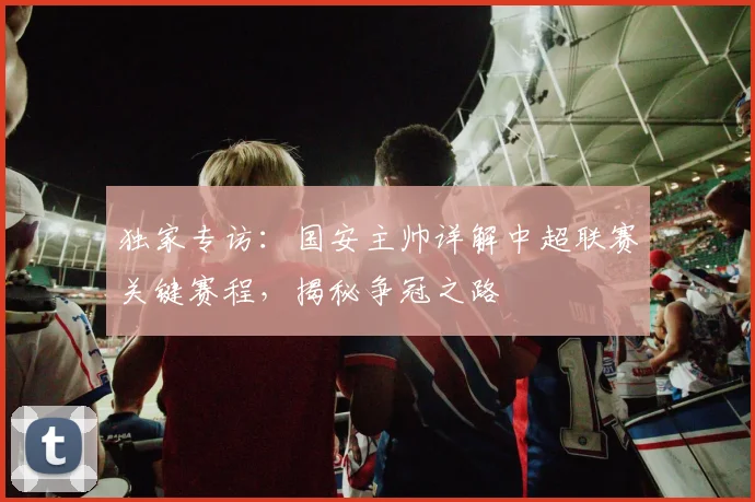 独家专访:国安主帅详解中超联赛关键赛程,揭秘争冠之路