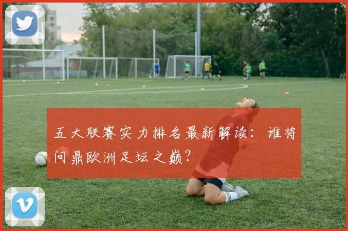 五大联赛实力排名最新解读:谁将问鼎欧洲足坛之巅?