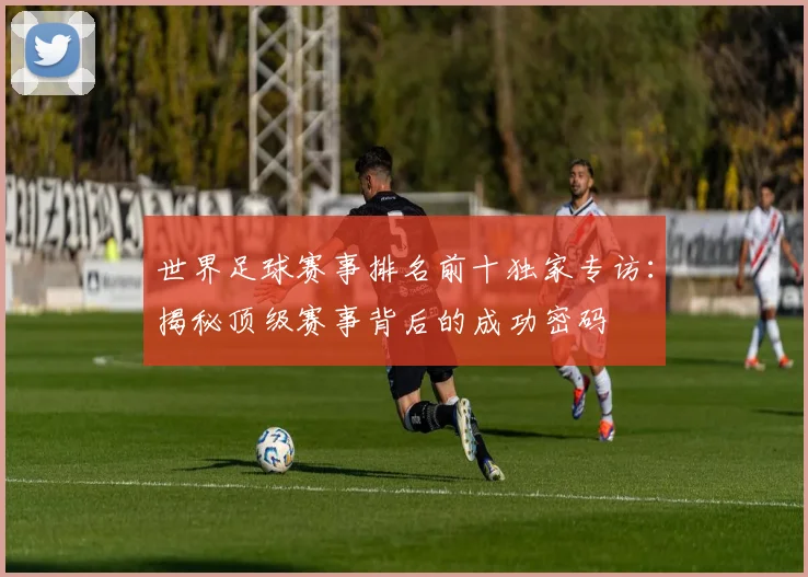 世界足球赛事排名前十独家专访:揭秘顶级赛事背后的成功密码